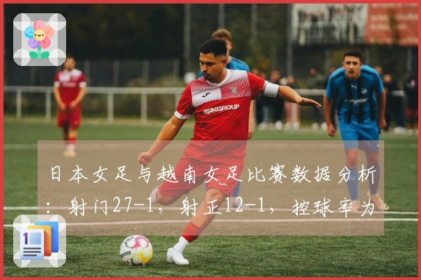 日本女足与越南女足比赛数据分析：射门27-1，射正12-1，控球率为82%对18%