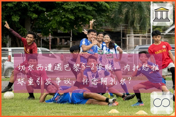 切尔西遭遇巴黎5-2惨败，内托怒推球童引发争议，怀念阿扎尔？
