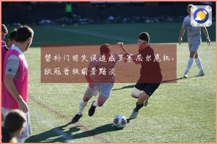 替补门将失误造成罗塞尼尔危机，欧冠晋级前景黯淡