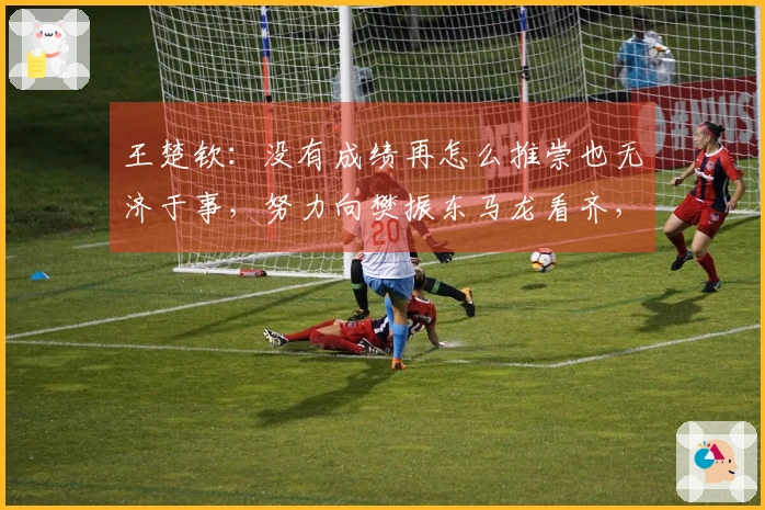 王楚钦：没有成绩再怎么推崇也无济于事，努力向樊振东马龙看齐，成为他们那样的选手。