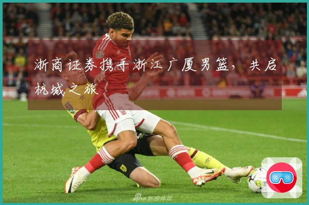 浙商证券携手浙江广厦男篮，共启杭城之旅