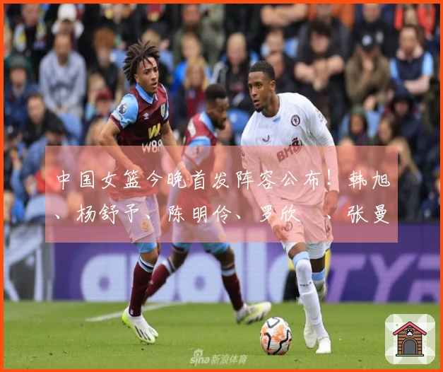 中国女篮今晚首发阵容公布！韩旭、杨舒予、陈明伶、罗欣棫、张曼曼亮相