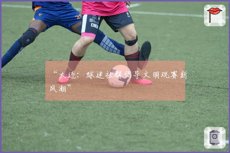 “大连：球迷社群倡导文明观赛新风潮”