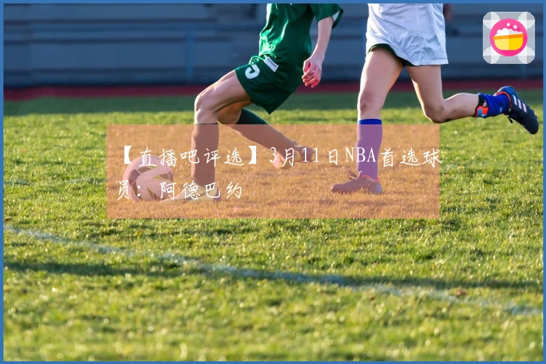 【直播吧评选】3月11日NBA首选球员：阿德巴约