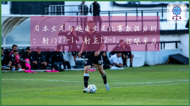 日本女足与越南女足比赛数据分析：射门27-1，射正12-1，控球率为82%对18%