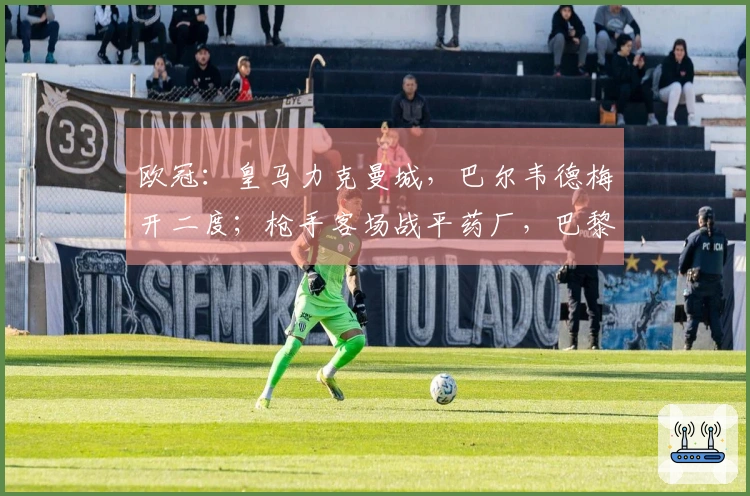 欧冠：皇马力克曼城，巴尔韦德梅开二度；枪手客场战平药厂，巴黎大胜切尔西！