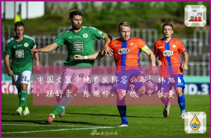 中国女篮今晚首发阵容公布！韩旭、杨舒予、陈明伶、罗欣棫、张曼曼亮相